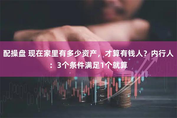 配操盘 现在家里有多少资产，才算有钱人？内行人：3个条件满足1个就算