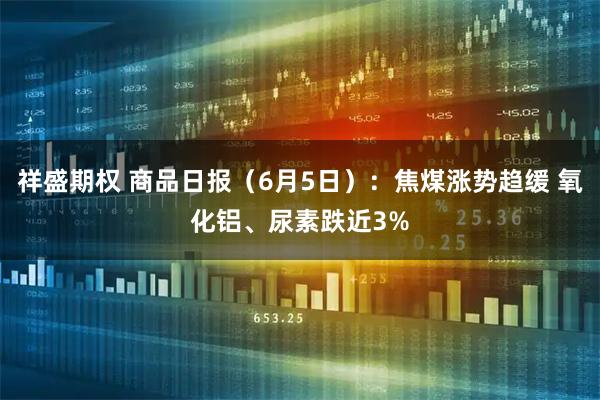 祥盛期权 商品日报（6月5日）：焦煤涨势趋缓 氧化铝、尿素跌近3%