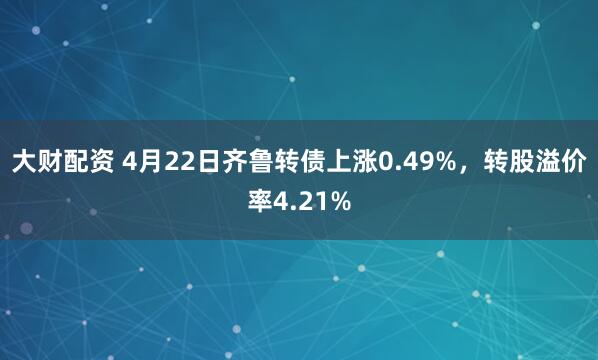 大财配资 4月22日齐鲁转债上涨0.49%，转股溢价率4.21%