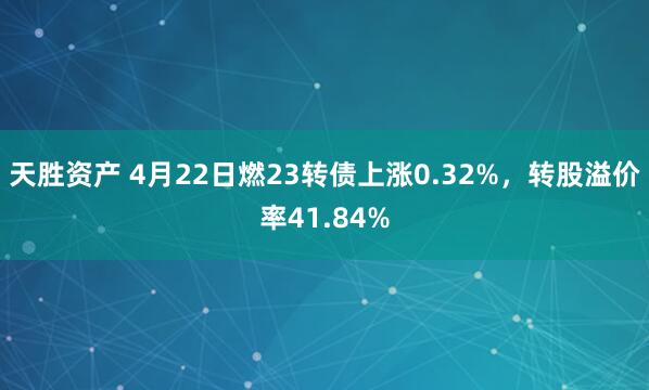 天胜资产 4月22日燃23转债上涨0.32%，转股溢价率41.84%