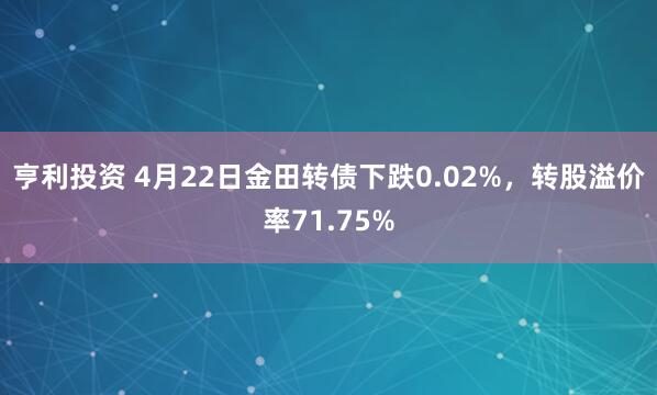 亨利投资 4月22日金田转债下跌0.02%，转股溢价率71.75%