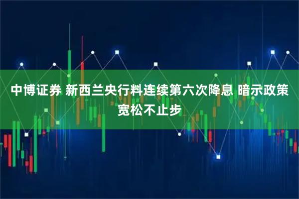 中博证券 新西兰央行料连续第六次降息 暗示政策宽松不止步
