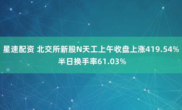 星速配资 北交所新股N天工上午收盘上涨419.54% 半日换手率61.03%