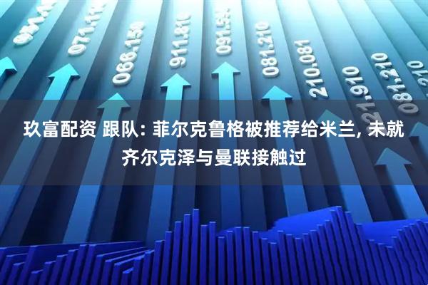 玖富配资 跟队: 菲尔克鲁格被推荐给米兰, 未就齐尔克泽与曼联接触过