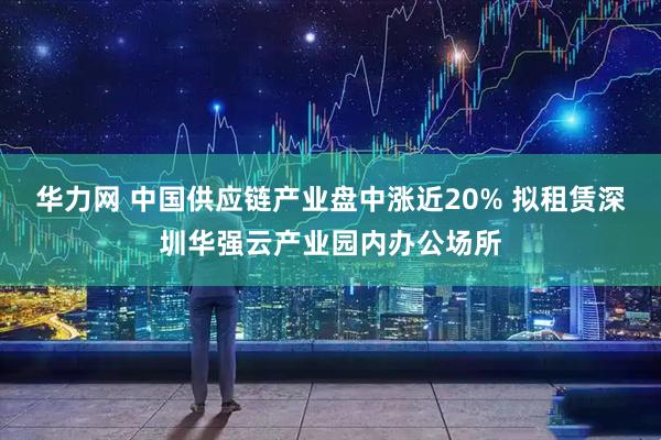 华力网 中国供应链产业盘中涨近20% 拟租赁深圳华强云产业园内办公场所